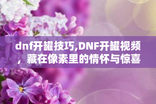 dnf开罐技巧,DNF开罐视频,藏在像素里的情怀与惊喜 dnf开罐技巧,DNF开罐视频,藏在像素里的情怀与惊喜
