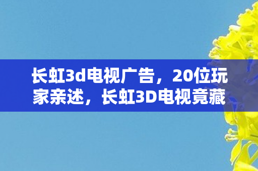 长虹3d电视广告,20位玩家亲述,长虹3D电视竟藏这疑点?老炮我当场绷不住! 长虹3d电视广告,20位玩家亲述,长虹3D电视竟藏这疑点?老炮我当场绷不住!