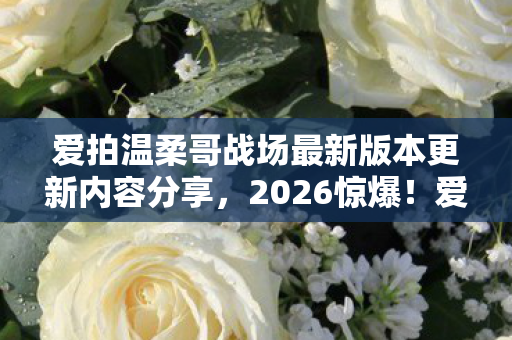 爱拍温柔哥战场最新版本更新内容分享,2026惊爆!爱拍温柔哥旧事重提,那些过往竟让鼻子一酸 爱拍温柔哥战场最新版本更新内容分享,2026惊爆!爱拍温柔哥旧事重提,那些过往竟让鼻子一酸