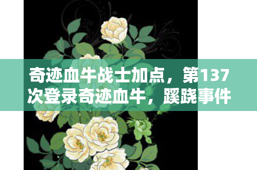奇迹血牛战士加点,第137次登录奇迹血牛,蹊跷事件频发,后背发凉真相渐显 奇迹血牛战士加点,第137次登录奇迹血牛,蹊跷事件频发,后背发凉真相渐显