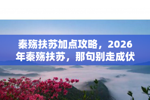 秦殇扶苏加点攻略,2026年秦殇扶苏,那句别走成伏笔,回忆翻涌鼻子一酸 秦殇扶苏加点攻略,2026年秦殇扶苏,那句别走成伏笔,回忆翻涌鼻子一酸