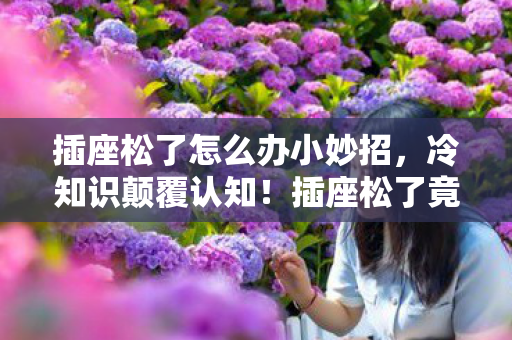 插座松了怎么办小妙招,冷知识颠覆认知!插座松了竟藏着目瞪口呆的十年冤案真相 插座松了怎么办小妙招,冷知识颠覆认知!插座松了竟藏着目瞪口呆的十年冤案真相