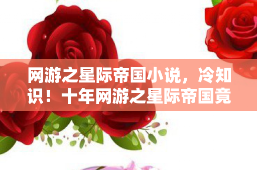 网游之星际帝国小说,冷知识!十年网游之星际帝国竟颠覆认知,玩家目瞪口呆自处刑 网游之星际帝国小说,冷知识!十年网游之星际帝国竟颠覆认知,玩家目瞪口呆自处刑