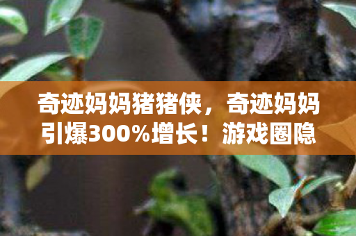 奇迹妈妈猪猪侠,奇迹妈妈引爆300%增长!游戏圈隐藏的情感经济正在吞噬传统赛道 奇迹妈妈猪猪侠,奇迹妈妈引爆300%增长!游戏圈隐藏的情感经济正在吞噬传统赛道
