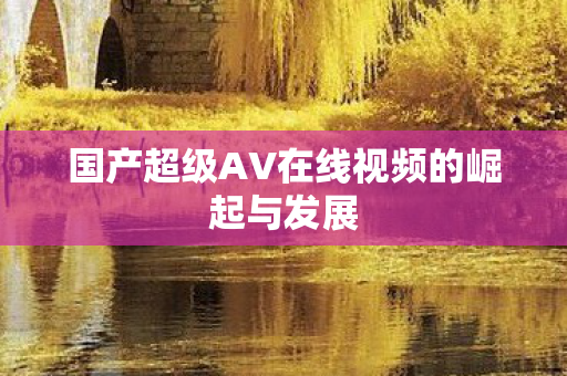 国产超级AV在线视频的崛起与发展 国产超级AV在线视频的崛起与发展