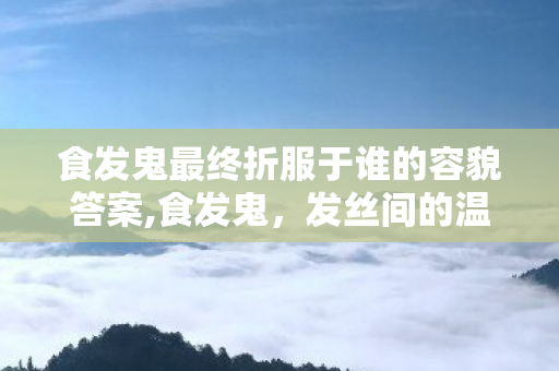 食发鬼最终折服于谁的容貌答案,食发鬼,发丝间的温柔执念 食发鬼最终折服于谁的容貌答案,食发鬼,发丝间的温柔执念