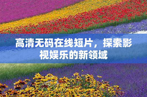 高清无码在线短片,探索影视娱乐的新领域 高清无码在线短片,探索影视娱乐的新领域