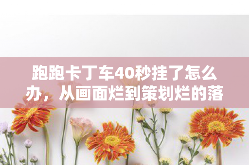 跑跑卡丁车40秒挂了怎么办,从画面烂到策划烂的落差真相,笑着笑着哭了,40秒挂竟成最后念想 跑跑卡丁车40秒挂了怎么办,从画面烂到策划烂的落差真相,笑着笑着哭了,40秒挂竟成最后念想