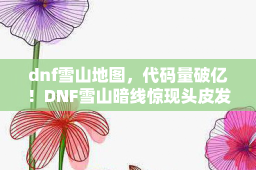 dnf雪山地图,代码量破亿!DNF雪山暗线惊现头皮发麻的战术革命 dnf雪山地图,代码量破亿!DNF雪山暗线惊现头皮发麻的战术革命
