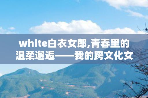 white白衣女郎,青春里的温柔邂逅——我的跨文化女友 white白衣女郎,青春里的温柔邂逅——我的跨文化女友
