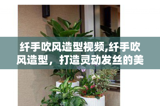 纤手吹风造型视频,纤手吹风造型，打造灵动发丝的美学魔法