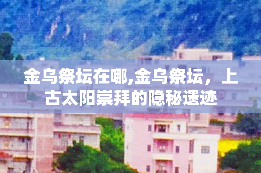 金乌祭坛在哪,金乌祭坛,上古太阳崇拜的隐秘遗迹 金乌祭坛在哪,金乌祭坛,上古太阳崇拜的隐秘遗迹