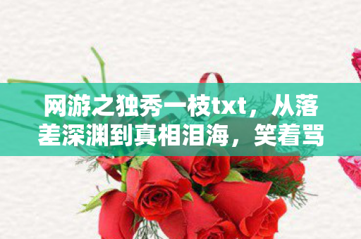 网游之独秀一枝txt，从落差深渊到真相泪海，笑着骂网游之独秀一枝，笑着笑着就哭了