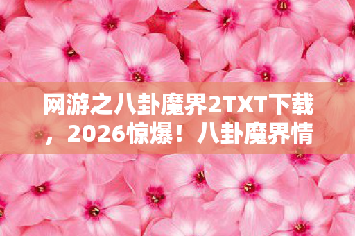 网游之八卦魔界2TXT下载，2026惊爆！八卦魔界情缘暗藏十年伏笔，读到结尾鼻子一酸