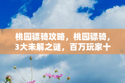 桃园骠骑攻略,桃园骠骑,3大未解之谜,百万玩家十年追寻,真相竟藏在这? 桃园骠骑攻略,桃园骠骑,3大未解之谜,百万玩家十年追寻,真相竟藏在这?