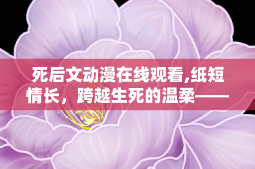 死后文动漫在线观看,纸短情长,跨越生死的温柔——浅谈死后文的治愈内核 死后文动漫在线观看,纸短情长,跨越生死的温柔——浅谈死后文的治愈内核