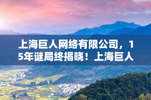 上海巨人网络有限公司,15年谜局终揭晓!上海巨人网络兴衰录,泪目见证游戏帝国崩塌时刻 上海巨人网络有限公司,15年谜局终揭晓!上海巨人网络兴衰录,泪目见证游戏帝国崩塌时刻
