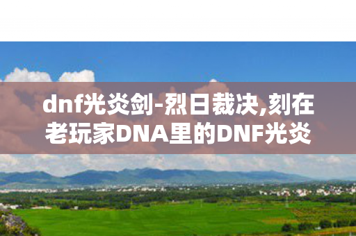 dnf光炎剑-烈日裁决,刻在老玩家DNA里的DNF光炎剑 dnf光炎剑-烈日裁决,刻在老玩家DNA里的DNF光炎剑