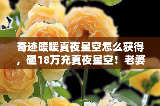 奇迹暖暖夏夜星空怎么获得,砸18万充夏夜星空!老婆签离婚协议才知,我亲手拆了家 奇迹暖暖夏夜星空怎么获得,砸18万充夏夜星空!老婆签离婚协议才知,我亲手拆了家