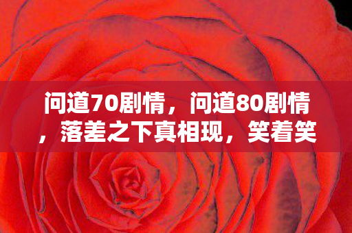 问道70剧情，问道80剧情，落差之下真相现，笑着笑着，泪已沾衣竟无言