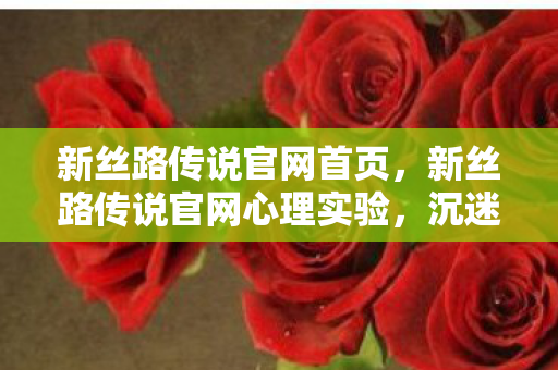 新丝路传说官网首页,新丝路传说官网心理实验,沉迷背后的细思极恐自我麻醉剂量报告 新丝路传说官网首页,新丝路传说官网心理实验,沉迷背后的细思极恐自我麻醉剂量报告