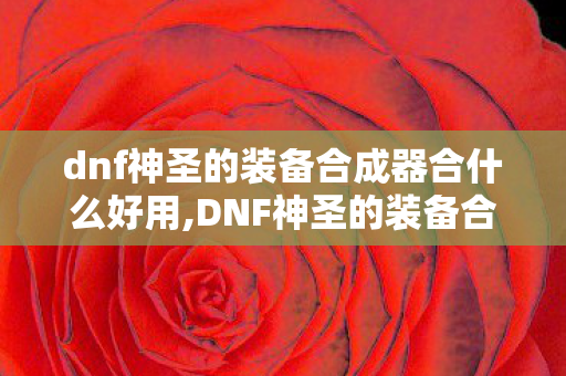 dnf神圣的装备合成器合什么好用,DNF神圣的装备合成器实用攻略,合什么性价比最高? dnf神圣的装备合成器合什么好用,DNF神圣的装备合成器实用攻略,合什么性价比最高?