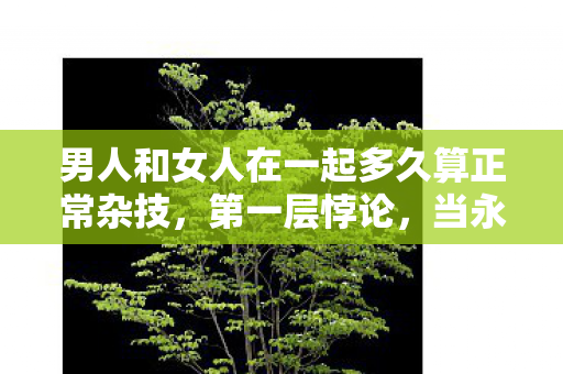 男人和女人在一起多久算正常杂技,第一层悖论,当永恒成为枷锁,爱为何在倒计时中灵魂震颤? 男人和女人在一起多久算正常杂技,第一层悖论,当永恒成为枷锁,爱为何在倒计时中灵魂震颤?