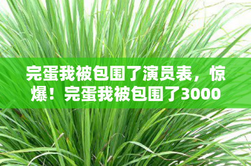 完蛋我被包围了演员表，惊爆！完蛋我被包围了3000万隐情曝光，真相让人吓一跳！