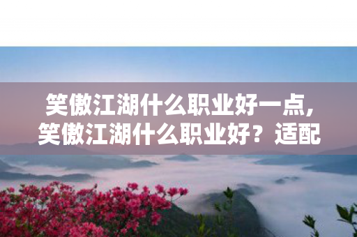 笑傲江湖什么职业好一点,笑傲江湖什么职业好?适配不同玩法的选择指南 笑傲江湖什么职业好一点,笑傲江湖什么职业好?适配不同玩法的选择指南