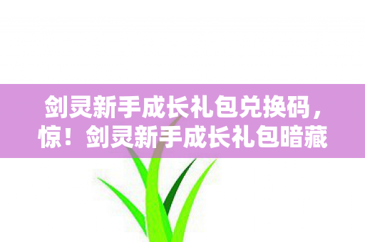 剑灵新手成长礼包兑换码,惊!剑灵新手成长礼包暗藏7大玄机,老玩家都未必知晓的秘密! 剑灵新手成长礼包兑换码,惊!剑灵新手成长礼包暗藏7大玄机,老玩家都未必知晓的秘密!