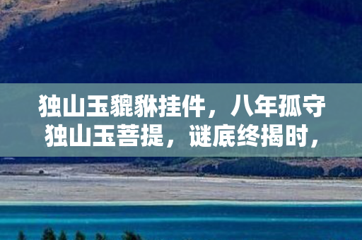 独山玉貔貅挂件,八年孤守独山玉菩提,谜底终揭时,泪目竟成奢望 独山玉貔貅挂件,八年孤守独山玉菩提,谜底终揭时,泪目竟成奢望