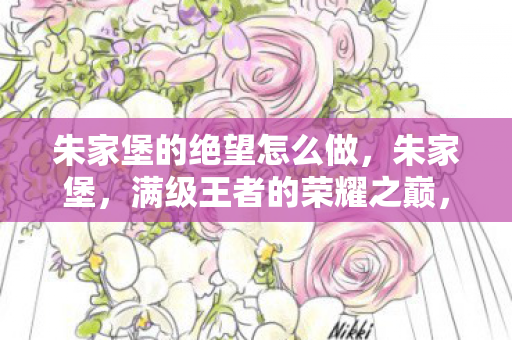 朱家堡的绝望怎么做,朱家堡,满级王者的荣耀之巅,竟是现实废物的绝望深渊,灵魂震颤! 朱家堡的绝望怎么做,朱家堡,满级王者的荣耀之巅,竟是现实废物的绝望深渊,灵魂震颤!