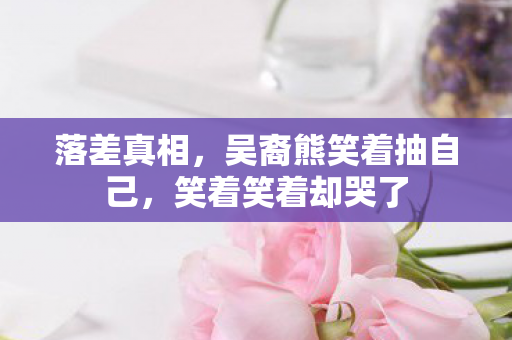 落差真相，吴裔熊笑着抽自己，笑着笑着却哭了