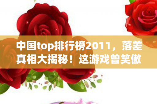 中国top排行榜2011,落差真相大揭秘!这游戏曾笑傲榜单,如今笑着笑着竟哭了 中国top排行榜2011,落差真相大揭秘!这游戏曾笑傲榜单,如今笑着笑着竟哭了