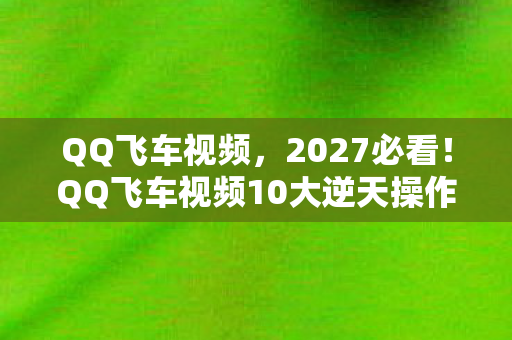QQ飞车视频，2027必看！QQ飞车视频10大逆天操作，错过这波心得你血亏！