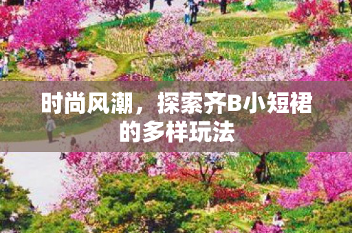 时尚风潮,探索齐B小短裙的多样玩法 时尚风潮,探索齐B小短裙的多样玩法