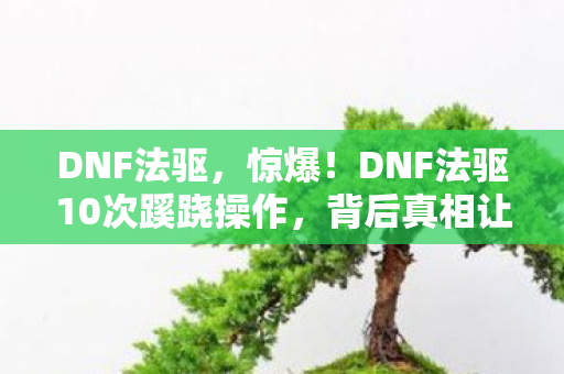 DNF法驱,惊爆!DNF法驱10次蹊跷操作,背后真相让人后背发凉! DNF法驱,惊爆!DNF法驱10次蹊跷操作,背后真相让人后背发凉!