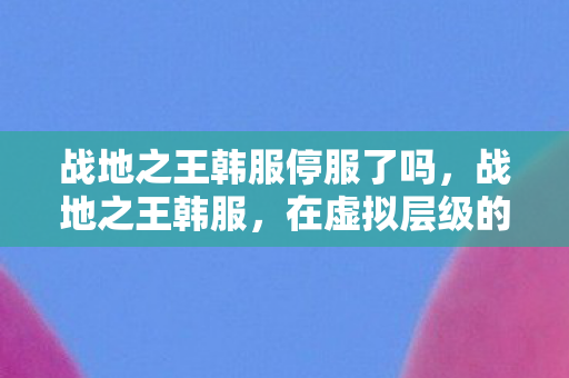 战地之王韩服停服了吗,战地之王韩服,在虚拟层级的深渊里,自由与宿命的悖论震颤灵魂 战地之王韩服停服了吗,战地之王韩服,在虚拟层级的深渊里,自由与宿命的悖论震颤灵魂