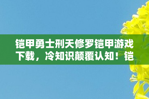 铠甲勇士刑天修罗铠甲游戏下载,冷知识颠覆认知!铠甲勇士刑天修罗铠甲游戏竟藏着目瞪口呆的炸弹设计 铠甲勇士刑天修罗铠甲游戏下载,冷知识颠覆认知!铠甲勇士刑天修罗铠甲游戏竟藏着目瞪口呆的炸弹设计
