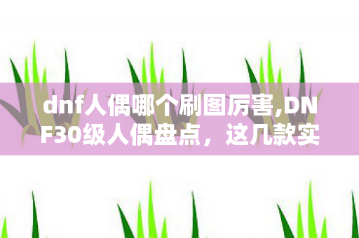dnf人偶哪个刷图厉害,DNF30级人偶盘点，这几款实用强力，升级搬砖必备