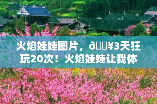 火焰娃娃图片，🔥3天狂玩20次！火焰娃娃让我体验到前所未有的治愈魔法！
