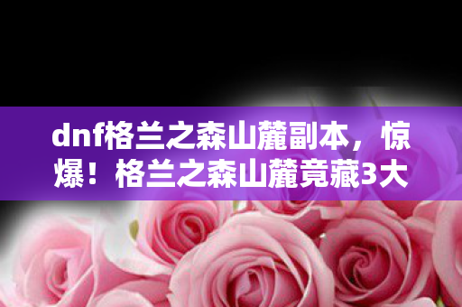 dnf格兰之森山麓副本，惊爆！格兰之森山麓竟藏3大逆天秘密，勇士你敢来探吗？