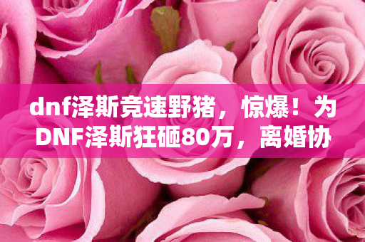 dnf泽斯竞速野猪,惊爆!为DNF泽斯狂砸80万,离婚协议藏隐情,真让人吓一跳! dnf泽斯竞速野猪,惊爆!为DNF泽斯狂砸80万,离婚协议藏隐情,真让人吓一跳!