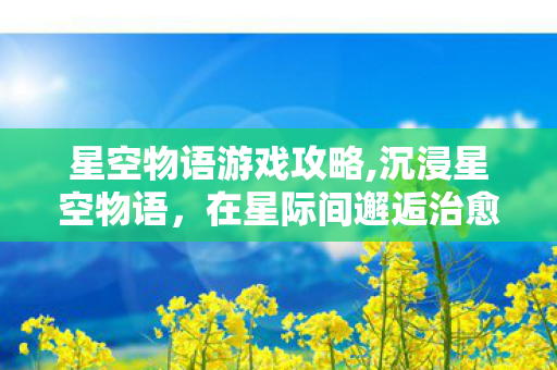 星空物语游戏攻略,沉浸星空物语,在星际间邂逅治愈与浪漫 星空物语游戏攻略,沉浸星空物语,在星际间邂逅治愈与浪漫
