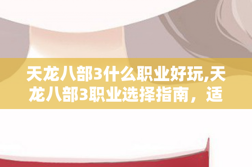 天龙八部3什么职业好玩,天龙八部3职业选择指南,适配不同玩家的江湖路径 天龙八部3什么职业好玩,天龙八部3职业选择指南,适配不同玩家的江湖路径