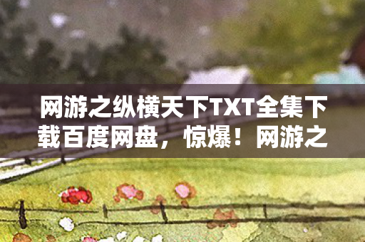 网游之纵横天下TXT全集下载百度网盘,惊爆!网游之纵横天下下载量破亿,老IP竟藏暴利新蓝海? 网游之纵横天下TXT全集下载百度网盘,惊爆!网游之纵横天下下载量破亿,老IP竟藏暴利新蓝海?