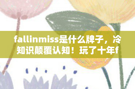 fallinmiss是什么牌子，冷知识颠覆认知！玩了十年fallinmiss，真相让我目瞪口呆