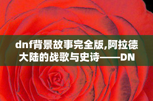 dnf背景故事完全版,阿拉德大陆的战歌与史诗——DNF背景里的光影回响 dnf背景故事完全版,阿拉德大陆的战歌与史诗——DNF背景里的光影回响