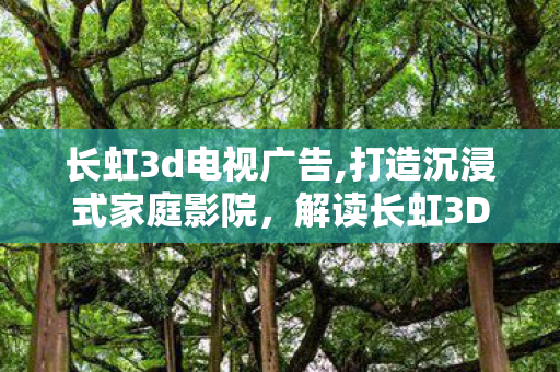 长虹3d电视广告,打造沉浸式家庭影院，解读长虹3D电视的核心价值