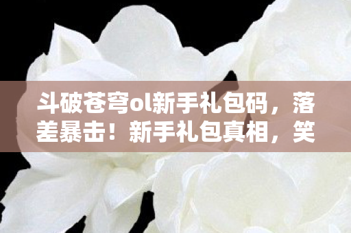 斗破苍穹ol新手礼包码,落差暴击!新手礼包真相,笑着领福利,哭着删游戏又真香? 斗破苍穹ol新手礼包码,落差暴击!新手礼包真相,笑着领福利,哭着删游戏又真香?
